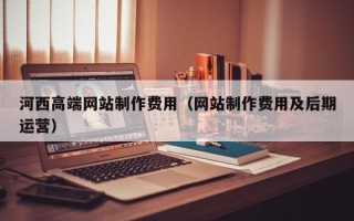 柳林河西高端网站制作费用（网站制作费用及后期运营）