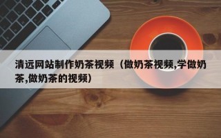 柳林清远网站制作奶茶视频（做奶茶视频,学做奶茶,做奶茶的视频）