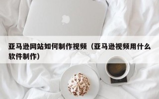 柳林亚马逊网站如何制作视频（亚马逊视频用什么软件制作）